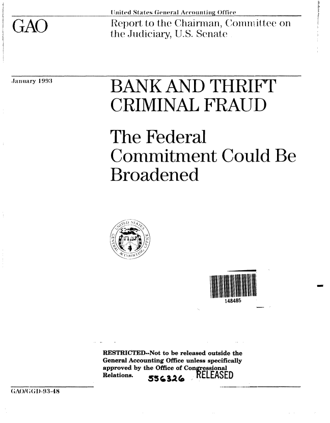 handle is hein.gao/gaobabhuc0001 and id is 1 raw text is: 

GAO


[Uited States   reiieral Ac(voun ing Qflt e
Report to the Chairman, Committee oH
the Judiciary, U.S. Se(Atle


.Jainary 1993


BANK AND THRIFT

  CRIMINAL FRAUD


  The Federal

  Commitment Could Be

  Broadened




      t.






                       148485




RESTRICTED--Not to be released outside the
General Accounting Office unless specifically
approved by the Office of Congressional
Relations.  ,5SA2 ]RELEASED


GAOI( ),1)-93-4 8


