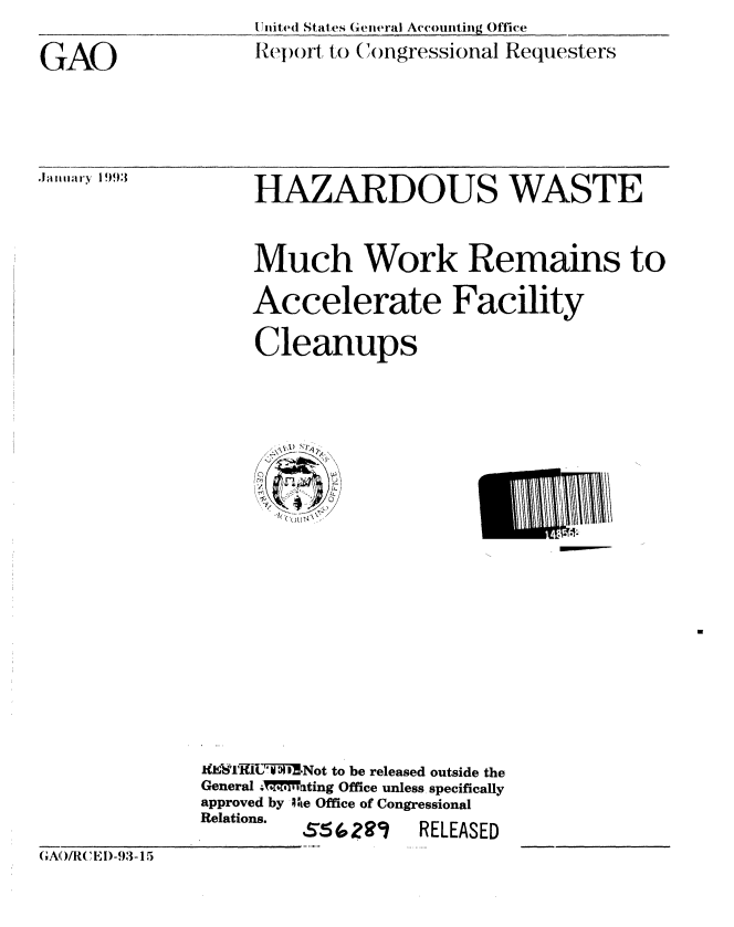 handle is hein.gao/gaobabhuo0001 and id is 1 raw text is: llnite(d States General Accounting Office
Re o l, to (ongressional Requesters


GAO



.Januai~ry 1 9,)3


HAZARDOUS WASTE


Much Work Remains to

Accelerate Facility

Cleanups


U!


              I14k i J'R1UiSNot to be released outside the
              General X   M'Vting Office unless specifically
              approved by Ite Office of Congressional
              Relations.         RELEASED
(GA'[IIJC 'EI )-93-1 5


