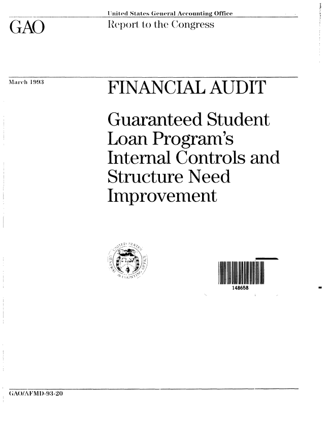 handle is hein.gao/gaobabhut0001 and id is 1 raw text is: GAO


1 lni ,d States General Accounting Office
IRepoir to the Congress


Mar ch 1993


FINANCIAL AUDIT
Guaranteed Student
Loan Program's
Internal Controls and
Structure Need
Improvement



                 148658


(G'AO/A F'M )-93-20


