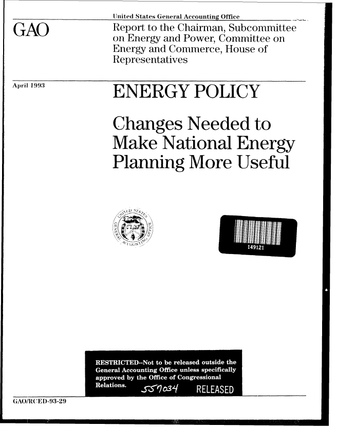 handle is hein.gao/gaobabhvy0001 and id is 1 raw text is: Uniited States Genieral Accounting Office


GAO


Report to the Chairman, Subcommittee
on Energy and Power, Committee on
Energy and Commerce, House of
Representatives


April 1 993


ENERGY POLICY


Changes Needed to
Make National Energy
Planning More Useful


GA(/REl D-93-29


14912


RESTRICTED--Not to be released outside, the
General Accounting Office unless specifically
approved by the Office of Congressional
Relations. JZ5*_1C34 RELEASED


