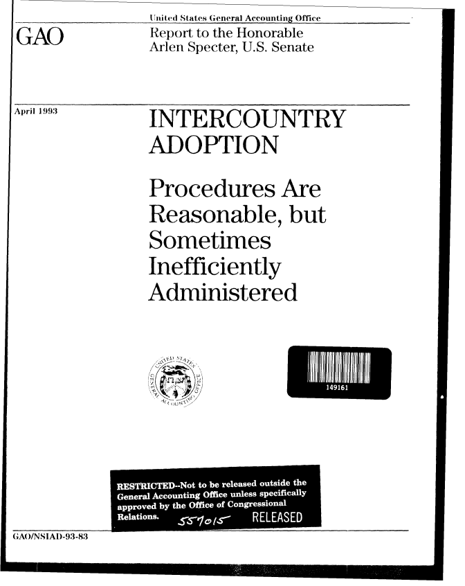 handle is hein.gao/gaobabhwf0001 and id is 1 raw text is:                   IInitt(A States General Accounting Office
GAO               Report to the Honorable
                  Arlen Specter, U.S. Senate

April 93          INTERCOUNTRY
                  ADOPTION
                  Procedures Are
                  Reasonable, but
                  Sometimes
                  Inefficiently
                  Administered


111  1


(AO/NSIAD-93-83


RESTAICTED-Not to be released outside the
General Accounting Office unless specifically
approved by the Office of Congressional
Relations. ss101r- RELEASED


