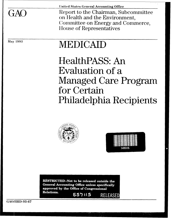 handle is hein.gao/gaobabhwt0001 and id is 1 raw text is: 
GAO


liiiteC( States General Accounting Office
Report to the Chairman, Subcommittee
oi Health and the Environment,
(Committee on Energy and Commerce,
House of Representatives


May 1993


MEDICAID


HealthPASS: An
Evaluation of a
Managed Care Program

for Certain
Philadelphia Recipients


E 14931


             R] S;TRICTED--Not to be released outside the
             General Accounting Office, unless specifically
             approved by the Office of Congressional
             Relations.
                                  RELEASED
(,'rA0J'llRD-93-67


