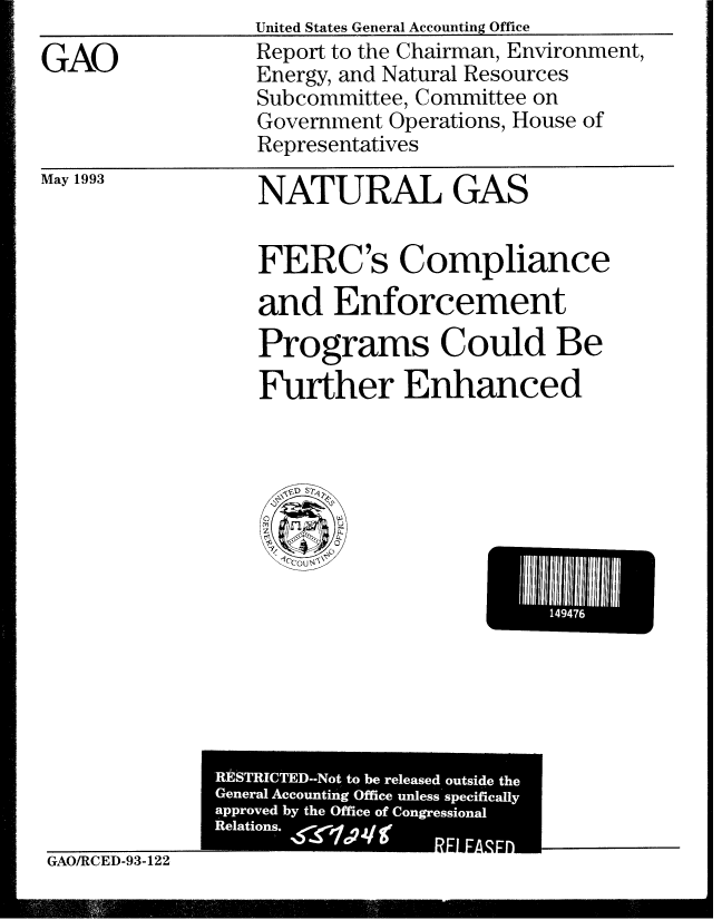 handle is hein.gao/gaobabhxf0001 and id is 1 raw text is: United States General Accounting Office


GAO


Report to the Chairman, Environment,
Energy, and Natural Resources
Subcommittee, Committee on
Government Operations, House of
Representatives


May 1993


NATURAL GAS


FERC's Compliance
and Enforcement
Programs Could Be
Further Enhanced


i144E


GAO/RCED-93-122


gjpr


RESTRICTED--Not to be released outside the
General Accounting Office unless specifically
approved by the Office of Congressional
[ Relations. r / gr RELEASED



