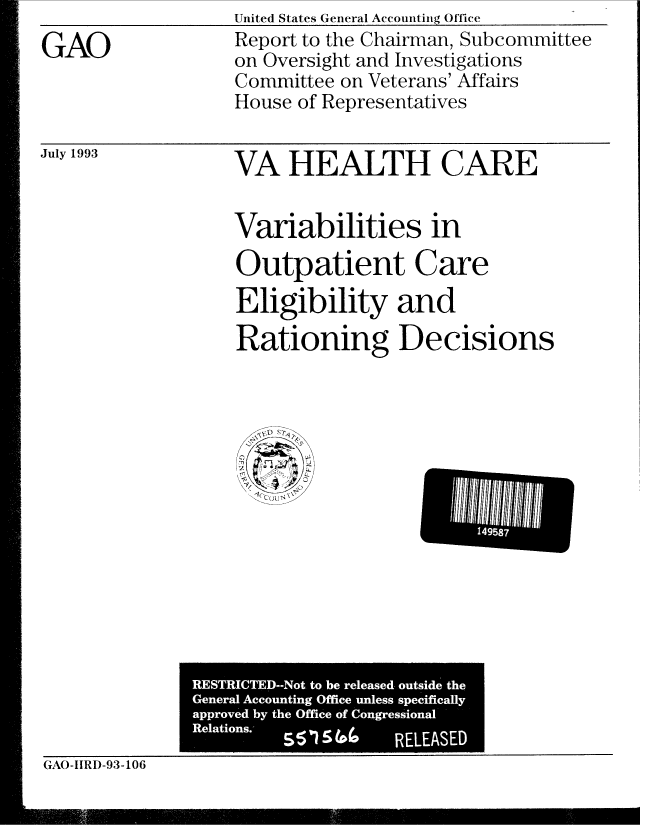 handle is hein.gao/gaobabhxo0001 and id is 1 raw text is: GAO


United States General Accounting Office
Report to the Chairman, Subcommittee
on Oversight and Investigations
Committee on Veterans' Affairs
House of Representatives


July 1993


VA HEALTH CARE

Variabilities in
Outpatient Care
Eligibility and
Rationing Decisions


GAO-IIRD-93-106


14958


