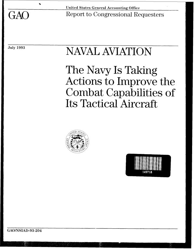 handle is hein.gao/gaobabhxu0001 and id is 1 raw text is: United States General Accounting Office


GAO


July 1993


Report to Congressional Requesters


NAVAL AVIATION


The Navy Is Taking
Actions to Improve the
Combat Capabilities of
Its Tactical Aircraft


 1111U


GAO/NSIAD-93-204


