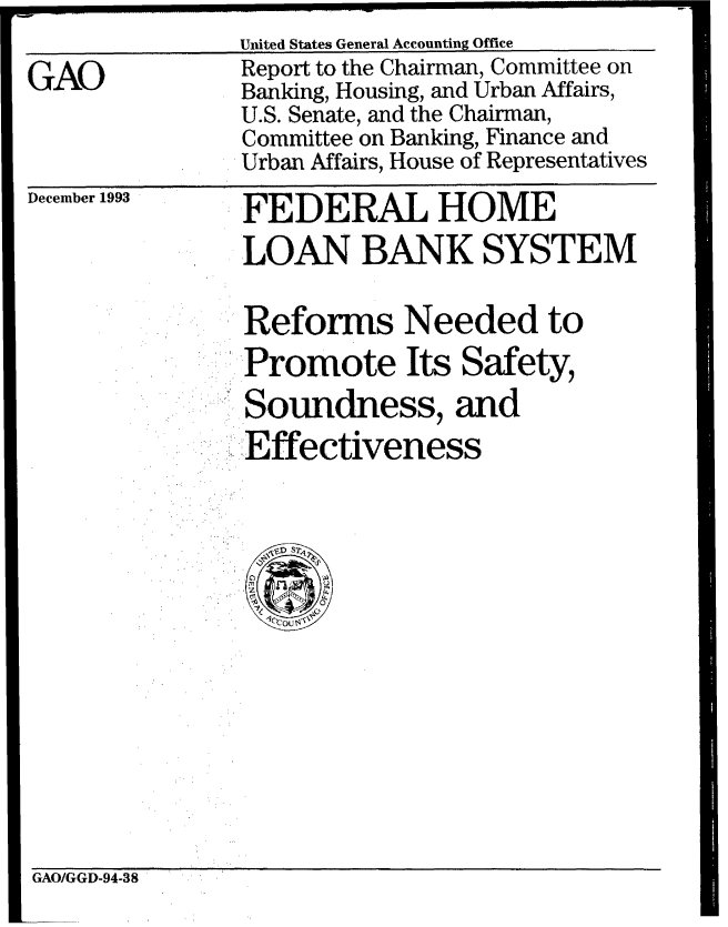 handle is hein.gao/gaobabiaa0001 and id is 1 raw text is: United States General Accounting Office


GAO


Report to the Chairman, Committee on
Banking, Housing, and Urban Affairs,
U.S. Senate, and the Chairman,
Committee on Banking, Finance and
Urban Affairs, House of Representatives


December 1993


FEDERAL HOME
LOAN BANK SYSTEM

Reforms Needed to
Promote Its Safety,
..,.Soundness, and
-Effectiveness


GAO/GGD-94-38


------ ------



