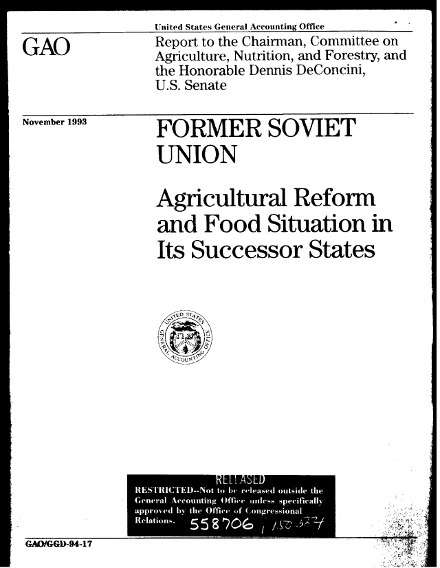 handle is hein.gao/gaobabiaj0001 and id is 1 raw text is: 
United States General Accounting Office


GAO


Report to the Chairman, Committee on
Agriculture, Nutrition, and Forestry, and
the Honorable Dennis DeConcini,
U.S. Senate


November 1993


FORMER SOVIET

UNION


Agricultural Reform
                     0 Is 0
and Food Situation m

Its Successor States


GAO/GGD-94-17


.5


            RLPAHL)
RESTRICTED-Not to bo, released outside the
General Accounting Off-we anless speciricallNr
approved hy the Offive ofC.011gressional
Relations.


