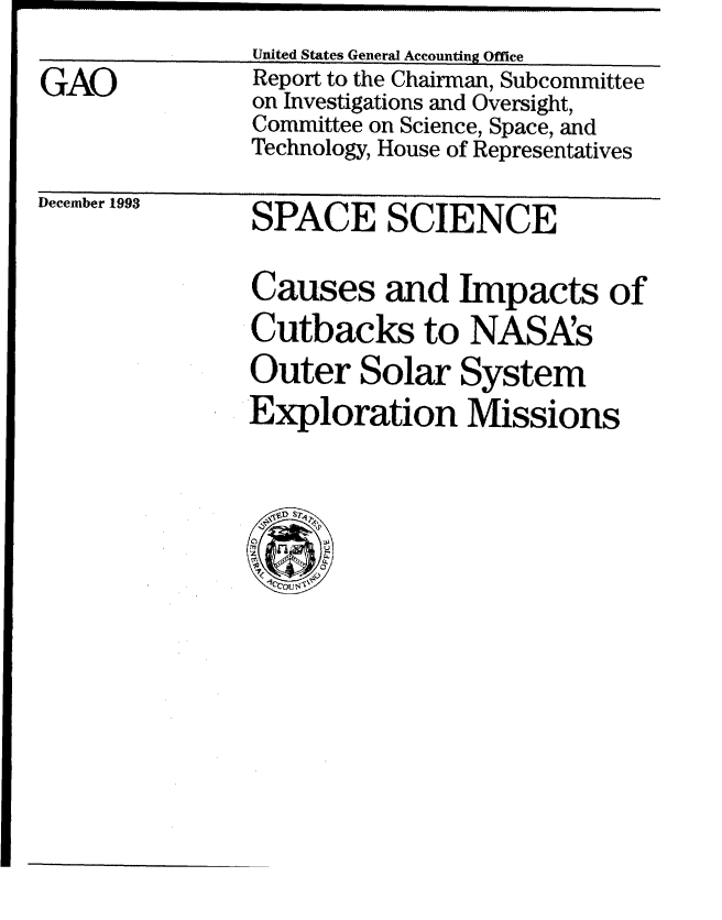 handle is hein.gao/gaobabiay0001 and id is 1 raw text is: ---- - -- ---- --- -- - ---- -- .... .... .... .. ---- .... ...

      United States General Accounting Office


GAO


Report to the Chairman, Subcommittee
on Investigations and Oversight,
Committee on Science, Space, and
Technology, House of Representatives


December 1993


SPACE SCIENCE


Causes and Impacts of
Cutbacks to NASAs
Outer Solar System
Exploration Missions


