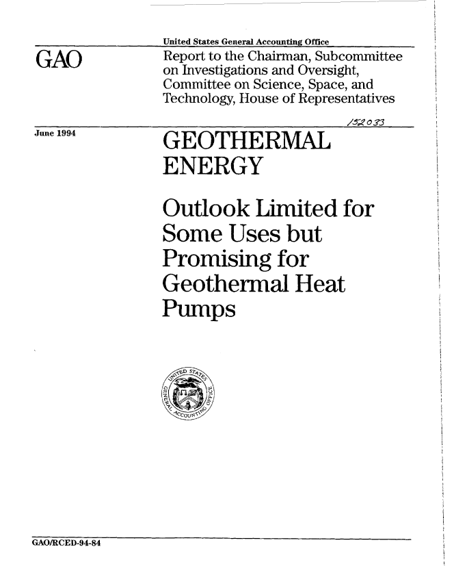 handle is hein.gao/gaobabidc0001 and id is 1 raw text is: 

GAO


United States General Accounting Office
Report to the Chairman, Subcommittee
on Investigations and Oversight,
Committee on Science, Space, and
Technology, House of Representatives


/V o33


June 1994


GEOTHERMAL
ENERGY


Outlook Limited for
Some Uses but
Promising for
Geothermal Heat
Pumps


GAO/RCED-94-84


