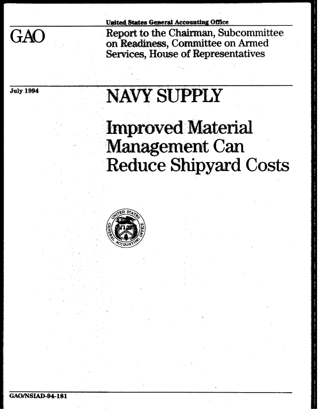 handle is hein.gao/gaobabidg0001 and id is 1 raw text is: 
Ul At  I G e Ac|tng Ofe


GAO


Report to the Ch  an, Subcommittee
on Re adie --ss, Committee on Armed
:Services, House of Representatives


July 1994


NAVY SUPPLY


rved Material
Management Can

Reduce Shipyard Costs


GAO/NSIAD-94-181


