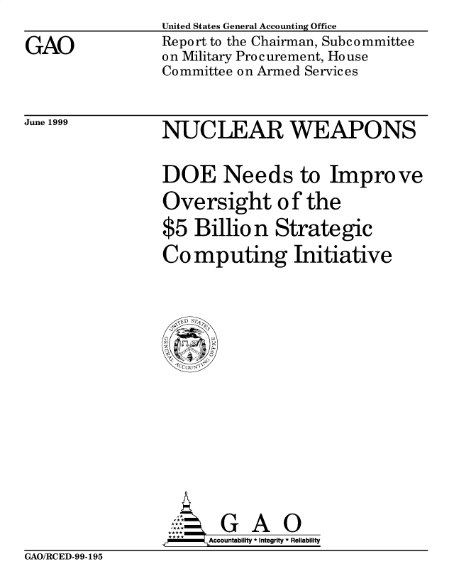 handle is hein.gao/gaobabiua0001 and id is 1 raw text is: 
GAO


United States General Accounting Office
Report to the Chairman, Subc ommittee
on Military Procurement, House
Committee on Armed Services


June 1999


NUCLEAR WEAPONS

DOE Needs to Improve
Oversight of the
$5 Billio n Strategic
Co mputing Initiative


      G A 0
**   Accountability * Integrity * Reliability


GAO/RCED-99-195


