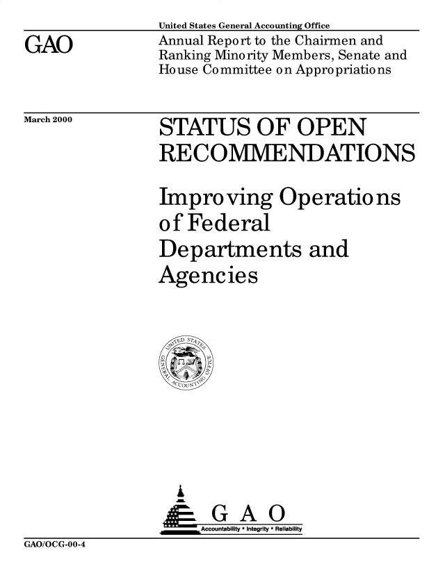handle is hein.gao/gaobabivc0001 and id is 1 raw text is: 
GAO


United States General Accounting Office
Annual Report to the Chairmen and
Ranking Minority Members, Senate and
House Committee on Appropriations


March 2000


STATUS OF OPEN
RECOMMENDATIONS

Improving Operatio ns
of Federal
Departments and
Agencies


  I
AGAO
iAcountability * Integrity' * Reliability


GAO/OCG-00-4


