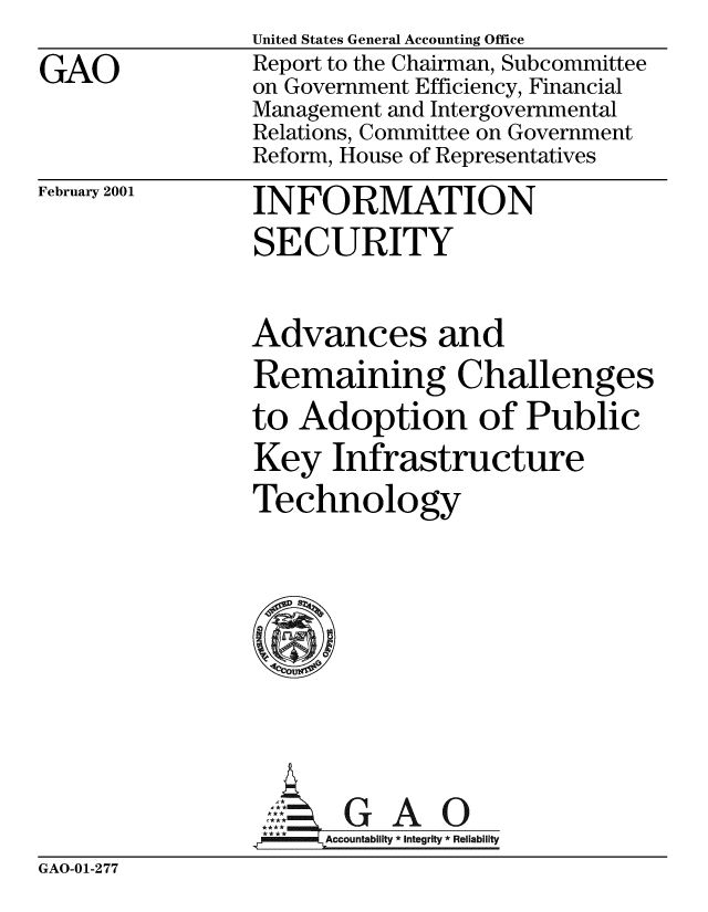 handle is hein.gao/gaobabivu0001 and id is 1 raw text is: 
GAO


United States General Accounting Office
Report to the Chairman, Subcommittee
on Government Efficiency, Financial
Management and Intergovernmental
Relations, Committee on Government
Reform, House of Representatives


February 2001


INFORMATION
SECURITY


Advances and
Remaining Challenges
to Adoption of Public
Key Infrastructure
Technology








     AGAO
 **** ccountability * Integrity * Rel iability


GAO-01-277


