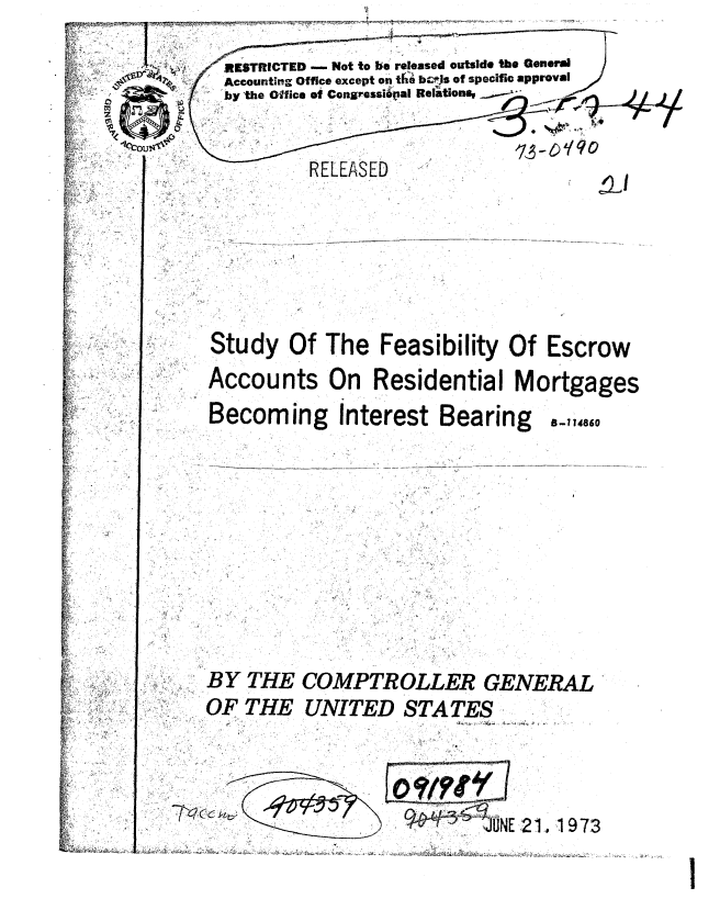 handle is hein.gao/gaobablfi0001 and id is 1 raw text is: 
  RESTRICTED - Not to be released outside the General
  Accounting Office except on the b09s of specific approval
  by the Office of CongresusipalI Relations.


          RELEASED






Study Of The Feasibility Of Escrow
Accounts On Residential Mortgages


Becoming Interest Bearing


B-1 14860


BY THE
OF THE


COMPTROLLER GENERAL
UNITED STATES


. 7p  ( f k


',ONE 2 1 19 73


I


.,  -- I


