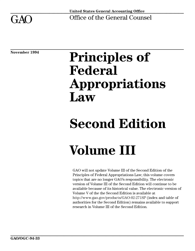 handle is hein.gao/gaobabljb0001 and id is 1 raw text is: 



GAO


United States General Accounting Office

Office of the General Counsel


November 1994


Principles of


Federal


Appropriations


Law





Second Edition





Volume III



GAO will not update Volume III of the Second Edition of the
Principles of Federal Appropriations Law; this volume covers
topics that are no longer GAO's responsibility. The electronic
version of Volume III of the Second Edition will continue to be
available because of its historical value. The electronic version of
Volume V of the the Second Edition is available at
http://www.gao.gov/products/GAO-02-271SP (index and table of
authorities for the Second Edition) remains available to support
research in Volume III of the Second Edition.


GAO/OGC-94-33


