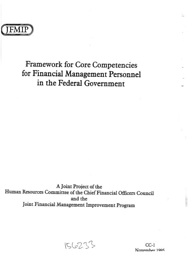 handle is hein.gao/gaobablnc0001 and id is 1 raw text is: 









       Framework for Core Competencies
       for Financial Management Personnel
           in the Federal Government

















                 A Joint Project of the
Human Resources Committee of the Chief Financial Officers Council
                      and the
      Joint Financial Management Improvement Program


   CC-i
Nnvpmh r 1 QQ


