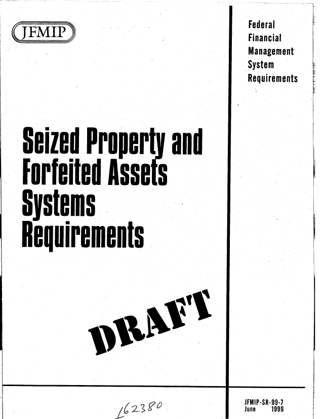 handle is hein.gao/gaobablzj0001 and id is 1 raw text is: 
(JFMIP}


Seized ProPert

Forfeited A.sse $

Systems
Requirements


and


Federal
Financial
Management
System
Requirements


JFMIP-SR-99-7
June 1999


_IC2-3 00


