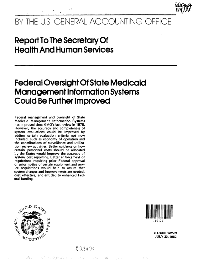 handle is hein.gao/gaobabmnd0001 and id is 1 raw text is: 




BY THE U.S. GENERAL ACCOUNTING OFFICE




Report To The Secretary Of

Health And Human Services







Federal Oversight Of State Medicaid

Management Information Systems

Could Be Further Improved


Federal management and oversight of State
Medicaid Management Information Systems
has improved since GAO's last review in 1978.
However, the accuracy and completeness of
system evaluations could be improved by
adding certain evaluation criteria not now
included, such as economy of operation and
the contributions of surveillance and utiliza-
tion review activities. Better guidance on how
certain personnel costs should be allocated
by the States would improve the accuracy of
system cost reporting. Better enforcement of
regulations requiring prior Federal approval
or prior notice of certain equipment and serv-
ice acquisitions would help to assure that
system changes and improvements are needed,
cost effective, and entitled to enhanced Fed-
eral! funding.









                U                                                119177


                                                                  GAO/HR D-82-99
                                                                  JULY 30, 1982


j.~)


