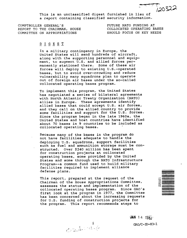 handle is hein.gao/gaobabmud0001 and id is 1 raw text is: 


This is an unclassified digest furnished in lieu of
a report containing classified security information.


COMPTROLLER GENERAL'S
REPORT TO THE CHAIRMAN, HOUSE
COMMITTEE ON APPROPRIATIONS


FUTURE NATO FUNDING AT
COLLOCATED OPERATING BASES
SHOULD FOCUS ON KEY NEEDS


DIGEST

In a military contingency in Europe, the
United States will send hundreds of aircraft,
along with the supporting personnel and equip-
ment, to augment U.S. and allied forces per-
manently stationed there. Some of these air
forces will deploy to existing U.S.-operated
bases, but to avoid over-crowding and reduce
vulnerability many squadrons plan to operate
out of foreign air bases under the so-called
collocated operating bases program.

To implement this program, the United States
has negotiated a series of bilateral agreements
with North Atlantic Treaty Organization (NATO)
allies in Europe. These agreements identify
allied bases that could accept U.S. air forces,
and they call on the allied.country to provide
some facilities and support for the U.S. forces.
Since the program began in the late 1960s, the
United States and host countries have identified
about 70 bases in 9 countries to be included as
collocated operating bases.

Because many of the bases in the program do
not have facilities adequate to handle the
deploying U.S. squadrons, support facilities
such as fuel and ammunition storage must be con-
structed. Over $240 million has been spent
for construction projects at collocated
operating bases, some provided by the United
States and some through the NATO Infrastructure
Program--a common fund used to build military
facilities required to implement alliance
defense plans.

This report, prepared at the request of the
Chairman of the House Appropriations Committee,
assesses the status and implementation of the
collocated operating bases program. Since GAO's
first look at the program in 1977, the Committee
has been concerned about the increasing requests
for U.S. funding of construction projects for
the program. This report recommends steps to


JAN 14   -8-


      A-
( ' -


W
   ,,,,,
N)


