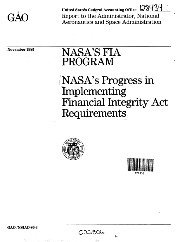 handle is hein.gao/gaobabnum0001 and id is 1 raw text is: d__           United State's Geiieral Accounting Office 12VLI &q


GAO


Report to the Administrator, National
Aeronautics and Space Administration


November 1985


NASA'S FIA
PROGRAM


NASA's Progress in
Implementing
Financial Integrity Act
Requirements


,111 : 11111 lii 4I  II
  128434


GAO/NSIAD-86-3


