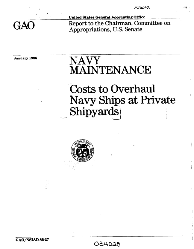 handle is hein.gao/gaobabnvn0001 and id is 1 raw text is: 
GAO


United States General Accounting Office
Report to the Chairman, Committee on
Appropriations, U.S. Senate


January 1986


NAVY
MAINTENANCE
Costs to Overhaul
Navy Ships at Private
Shipyards.


GAO/NSIAD-86-27


