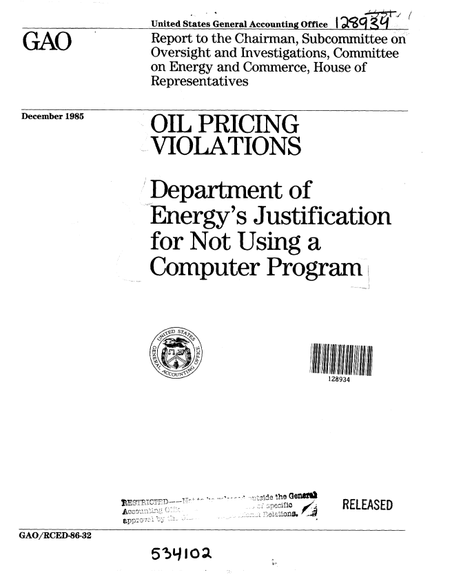 handle is hein.gao/gaobabnvw0001 and id is 1 raw text is: 

GAO


United States General Accounting Office I
Report to the Chairman, Subcommittee on
Oversight and Investigations, Committee
on Energy and Commerce, House of
Representatives


December 1985


OIL PRICING
VIOLATIONS


Department of
Energy's Justification
for Not Using a
Computer Program






                     128934


                  ~thtGON)
ILE~      ~'ZfZ


RELEASED


GAO/RCED-86-32


51.L>4o


