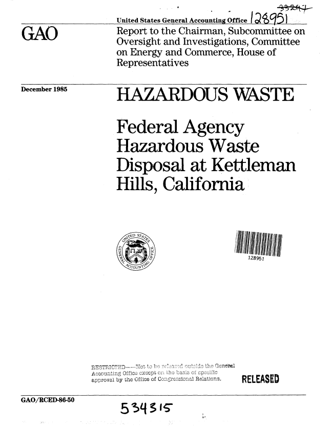 handle is hein.gao/gaobabnvy0001 and id is 1 raw text is: 
GAO


December 1985


United States General Accounting Office IQS9
Report to the Chairman, Subcommittee on
Oversight and Investigations, Committee
on Energy and Commerce, House of
Representatives

HAZARDOUS WASTE

Federal Agency
Hazardous Waste
Disposal at Kettleman
Hills, California


approval by the Office of RoG2iLon: . ]{elations.


RELEASED


GAO/RCED-86-50


55 IT~


