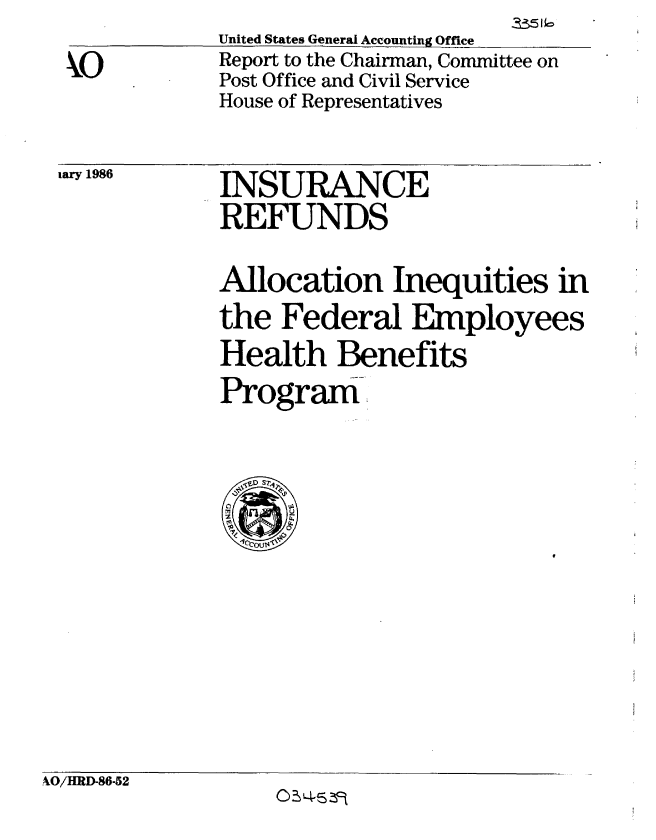 handle is hein.gao/gaobabnwe0001 and id is 1 raw text is:              United States General Accounting Office
 kxO         Report to the Chairman, Committee on
             Post Office and Civil Service
             House of Representatives

a 1986       INSURANCE
             REFUNDS
             Allocation Inequities in
             the Federal Employees
             Health Benefits
             Program


_4O/HRD-86-52


