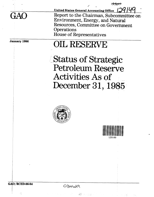 handle is hein.gao/gaobabnwj0001 and id is 1 raw text is: 
United States General Accnundn~ flffI~


GAO


flL7/L/q


January 1986


OIL RESERVE


Status of Strategic
Petroleum Reserve
Activities As of
December 31, 1985


129149


GAO/RCED-86-84       -I' -' k.. ,.,


United States General Accounting QM,,a I OW / W


Report to the Chairman, Subcommittee on
Environment, Energy, and Natural
Resources, Committee on Government
Operations
House of Representatives



