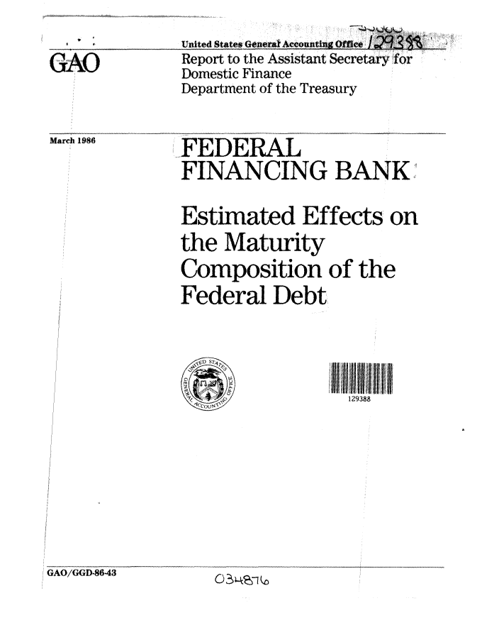 handle is hein.gao/gaobabnxk0001 and id is 1 raw text is: 
GAO


United States Generat Accounting Office I .L
Report to the Assistant Secretary for
Domestic Finance
Department of the Treasury


March 1986


FEDERAL
FINANCING BANK
Estimated Effects on
the Maturity
Composition of the
Federal Debt


   3ll 8iI8I1
  129388


GAO/GGD-86-43


