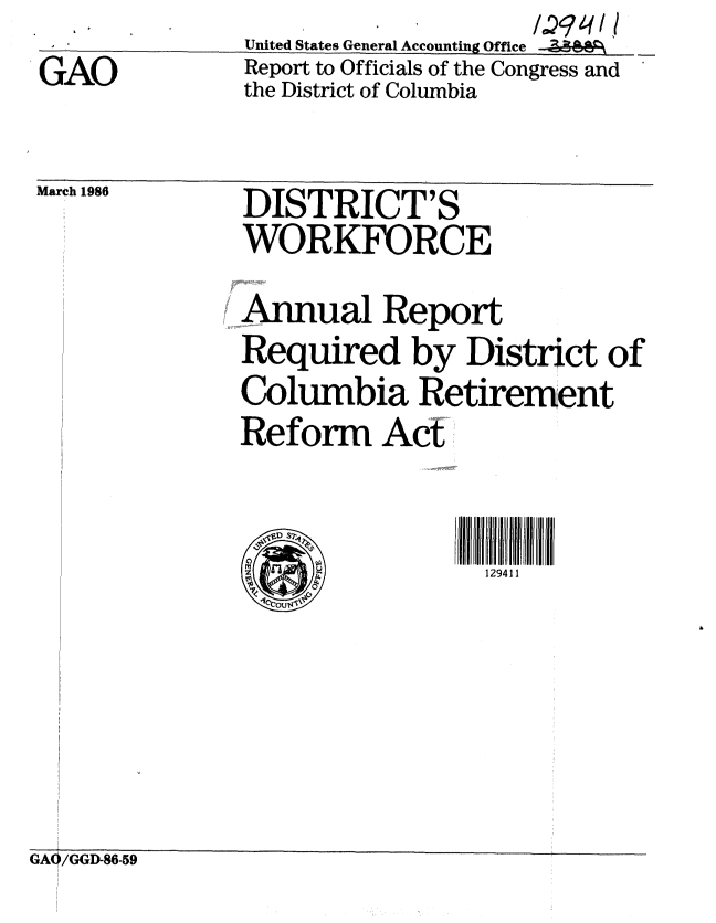 handle is hein.gao/gaobabnxm0001 and id is 1 raw text is: 
GAO


United States General Accounting Office
Report to Officials of the Congress and
the District of Columbia


March19    DISTRICTS
              WORKRCE

              Annual Report
              Required by District of
              Columbia Retirement
              Reform Act


                iD S2
                               129411


GA0i/GGD-86-59


i


