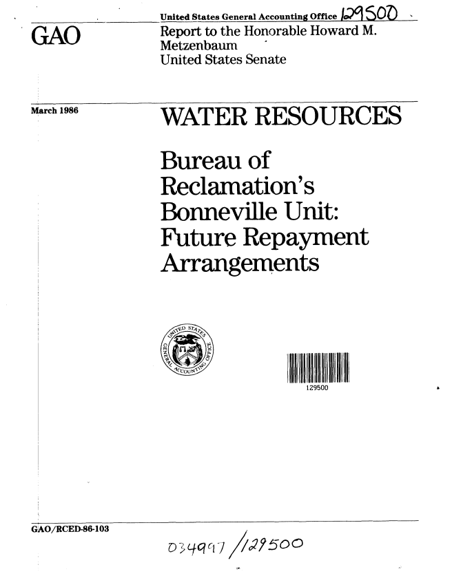 handle is hein.gao/gaobabnxw0001 and id is 1 raw text is:               United States General Accounting OfficeI~u?9 SO 
GAO           Report to the Honorable Howard M.
              Metzenbaum
              United States Senate


March 1986


WATER RESOURCES

Bureau of
Reclamation's
Bonneville Unit:
Future Repayment
Arrangements




                129500


GAO/RCED-86-103


O 3 Lf qCI C I II/2j 5 oO


