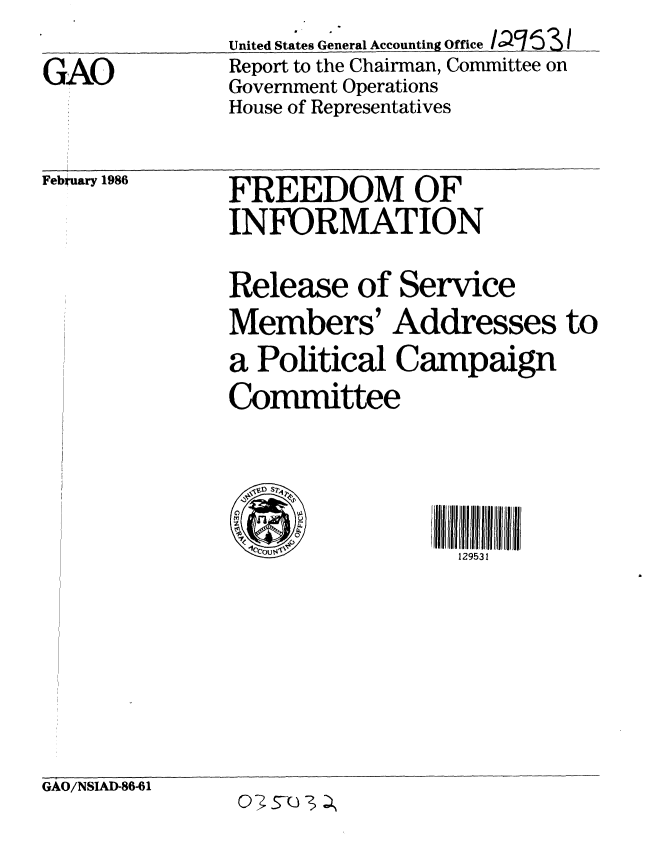 handle is hein.gao/gaobabnxy0001 and id is 1 raw text is:               United States General Accounting Office PSI6
GAO            Report to the Chairman, Committee on
              Government Operations
              House of Representatives


February 1986


FREEDOM OF
INFORMATION


Release of Service
Members' Addresses to
a Political Campaign
Committee


129531


GAO/NSIAD-86-61


