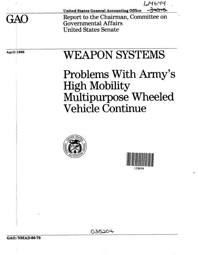 handle is hein.gao/gaobabnyr0001 and id is 1 raw text is: United States General Atcounting Office


Report to the Chairman, Committee on
Governmental Affairs
United States Senate


April 1986


WEAPON SYSTEMS


Problems With Army's
High Mobility
Multipurpose Wheeled
Vehicle Continue


  2 S 19


                III 96 lii


                    O35D--7
GAO/NSIAD-86-79


GAO


