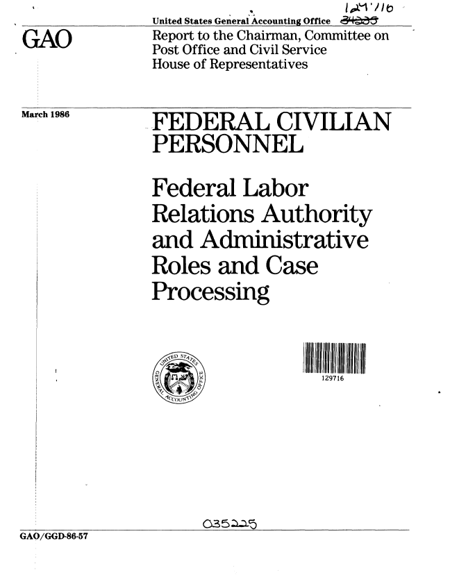 handle is hein.gao/gaobabnyt0001 and id is 1 raw text is: GAO


United States General Accounting Office
Report to the Chairman, Committee on
Post Office and Civil Service
House of Representatives


March 1986  FEDERAL CIVILIAN
              PERSONNEL
              Federal Labor
              Relations Authority
              and Administrative
              Roles and Case
              Processing


              ( 'O'            : 129716


GAO/GGD-86-57


