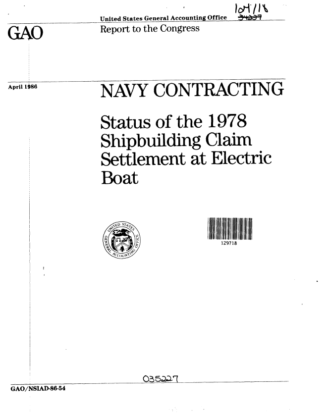 handle is hein.gao/gaobabnyu0001 and id is 1 raw text is: 1cri/i'A~


United States General Accounting Office


Report to the Congress


GAO


April 1986   NAVY CONTRACTING

             Status of the 1978
             Shipbuilding Claim
             Settlement at Electric
             Boat



                  1-n~~ _429718


03 aD-7


GAO/NSIAD-86-54


