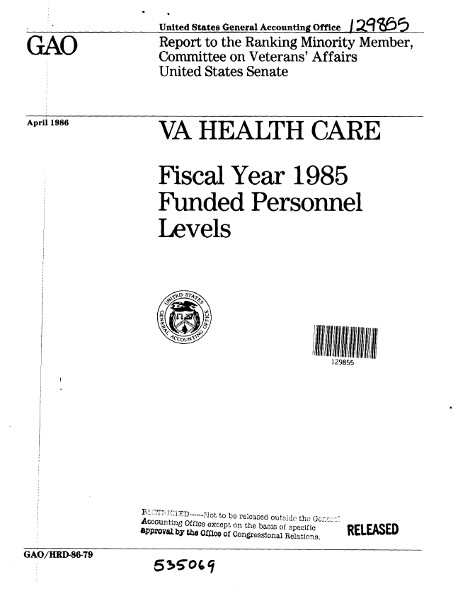 handle is hein.gao/gaobabnzi0001 and id is 1 raw text is: United States General Accounting Offie 1/s Q9--Z5
Report to the Ranking Minority Member,
Committee on Veterans' Affairs
United States Senate


April 1986


VA HEALTH CARE


Fiscal Year 1985
Funded Personnel
Levels


129855


)LIT.  I ( , ,IRD---Jot to bo released outside th Uc.
Accounting Office except on the basis of specific
aPPzOval by U  OffIce of Congressional Relations.


RELEASED


GAO/HRD-86-79


5305


GAO



