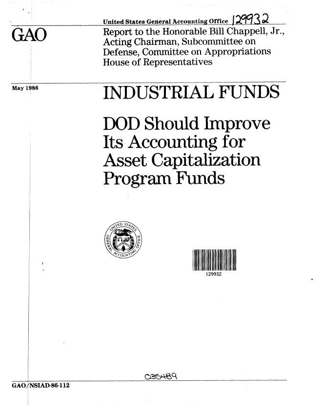 handle is hein.gao/gaobabnzp0001 and id is 1 raw text is: 
United States General Accounting Office 1    10


GAO


Report to the Honorable Bill Chappell, Jr.,
Acting Chairman, Subcommittee on
Defense, Committee on Appropriations
House of Representatives


May 1986


INDUSTRIAL FUNDS

DOD Should Improve
Its Accounting for
Asset Capitalization
Program Funds







                 129932


GAO/NSIAD-86-112



