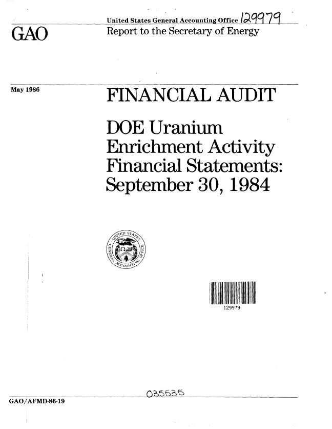 handle is hein.gao/gaobabnzx0001 and id is 1 raw text is:              United States General Accounting Office .....
GAO           Report to the Secretary of Energy


May 1986


FINANCIAL AUDIT
DOE Uranium
Enrichment Activity
Financial Statements:
September 30, 1984


111111111111
129979


GAO/..AFMD-86-19


