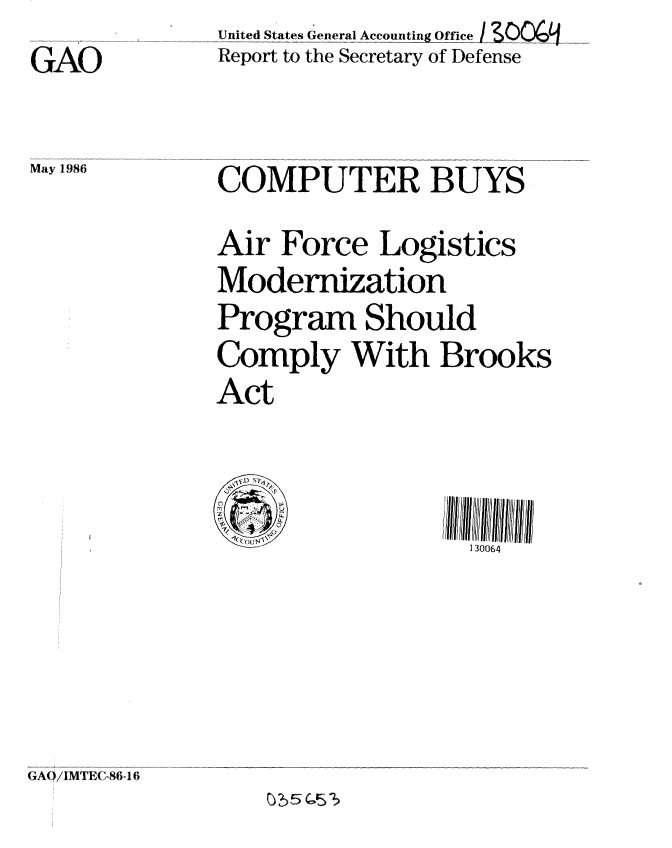 handle is hein.gao/gaobaboac0001 and id is 1 raw text is: GAO

May 1 986;


United States General Accounting Office .....
Report to the Secretary of Defense


COMPUTER BUYS
Air Force Logistics
Modernization
Program Should
Comply With Brooks
Act


      (,cout4,N%130064


(GAO/IMTE(C-86-16


