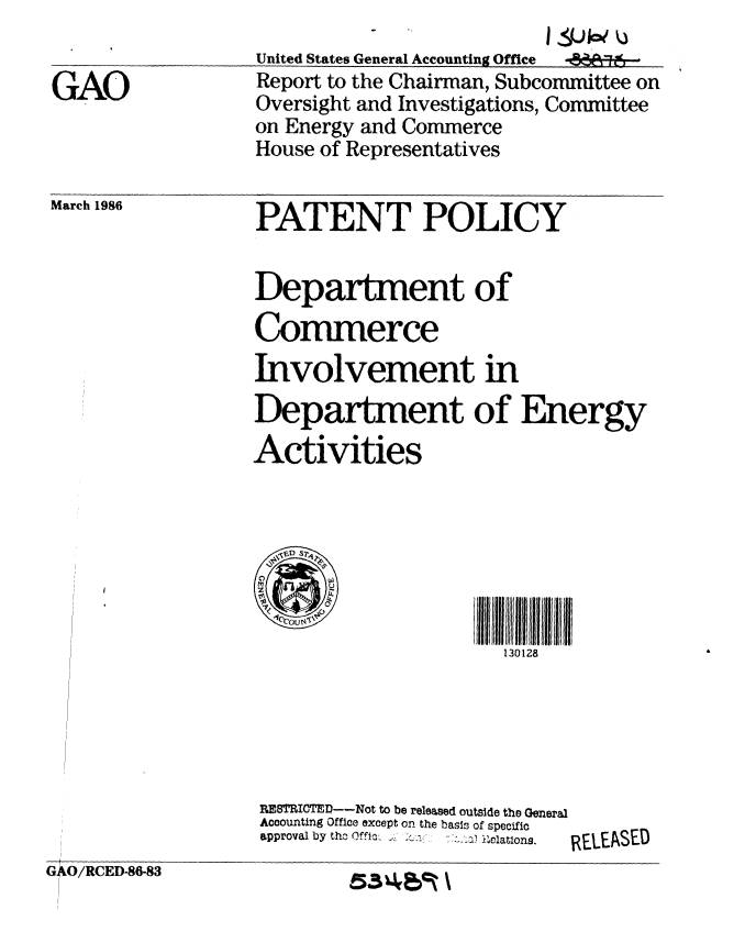 handle is hein.gao/gaobaboaj0001 and id is 1 raw text is: 
United States General Accounting Office  -Ad,--'
Report to the Chairman, Subcommittee on
Oversight and Investigations, Committee
on Energy and Commerce
House of Representatives


March 1986


PATENT POLICY


Department of
Commerce
Involvement in
Department of
Activities


Energy


Ill  IIl1111111l
  130128


                  RESTRICTEP---Not to be released outside the General
                  Accounting Office except on the basis of specific
                  approval by tho     1 nlatons. RLEASED
GAO/RCED-86-83             -     -


GAO


