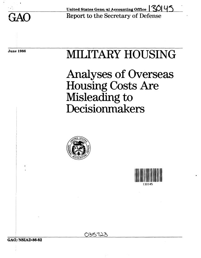 handle is hein.gao/gaobaboam0001 and id is 1 raw text is: GAO


June 1986


United States Gene( a Accounting Office I V9)1 Y!
Report to the Secretary of Defense


MILITARY HOUSING
Analyses of Overseas
Housing Costs Are
Misleading to
Decisionmakers


130145


GAO/NSIAD-86-82



