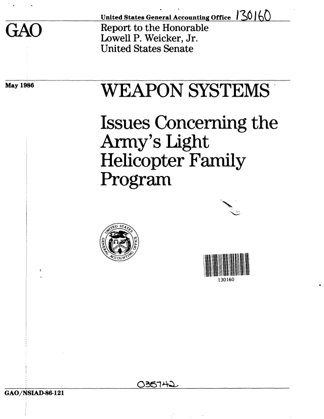 handle is hein.gao/gaobaboaq0001 and id is 1 raw text is: 
GAO


United States General Accounting Office I30s I
Report to the Honorable
Lowell P. Weicker, Jr.
United States Senate


May 1986


WEAPON SYSTEMS'

Issues Concerning the
Army's Light
Helicopter Family
Program





                  130160


GAO/NSIAD-86-121


