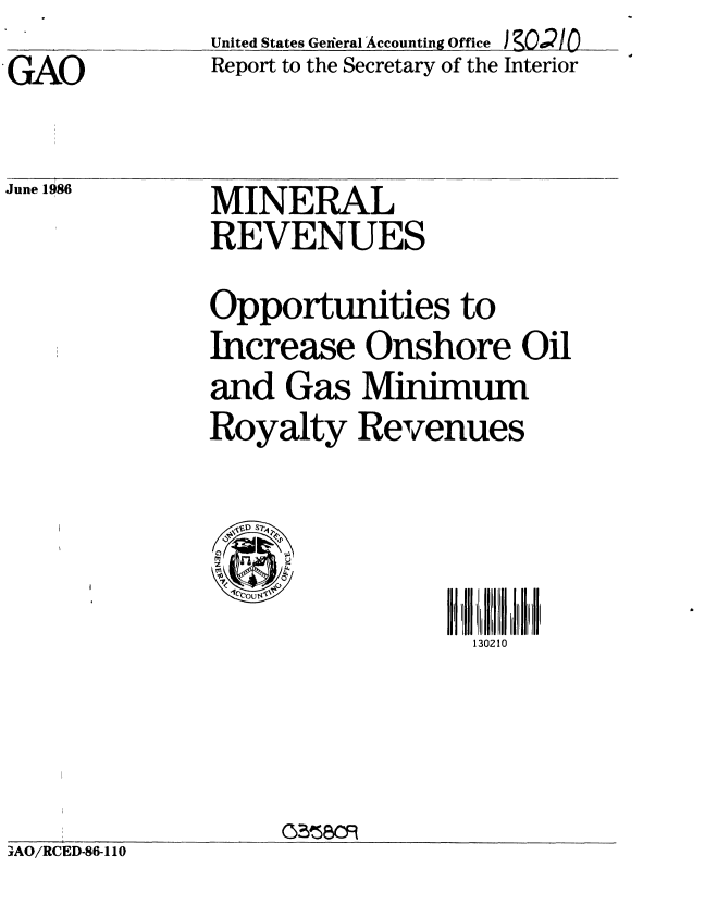 handle is hein.gao/gaobaboax0001 and id is 1 raw text is: 
GAO


United States General Accounting Office IKOiO
Report to the Secretary of the Interior


June 1986


MINERAL
REVENUES


Opportunities to
Increase Onshore Oil
and Gas Minimum
Royalty Revenues


  , 1DS7
0UW


130210


YAO/RCED-86-110


