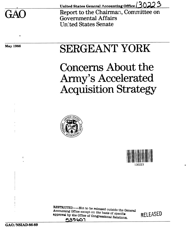 handle is hein.gao/gaobaboay0001 and id is 1 raw text is: 4United States General Accounting OffliceZ (3 .


GAO


Report to the Chairman, Comrumittee on
Governmental Affairs
Un!'ted States Senate


May 1986


SERGEANT YORK


Concerns About the
Army's Accelerated
Acquisition Strategy


III11111111
  130223


RESTRICTD-Not to be eleased outside the General
Accounting Office except on the basis of specifig
aPProval by the Offie of Congressional Relations.
    Pk 3(oC 


IILELEASED


GAO/NSIAD-86-89


GAO/NSIAI 86-89



