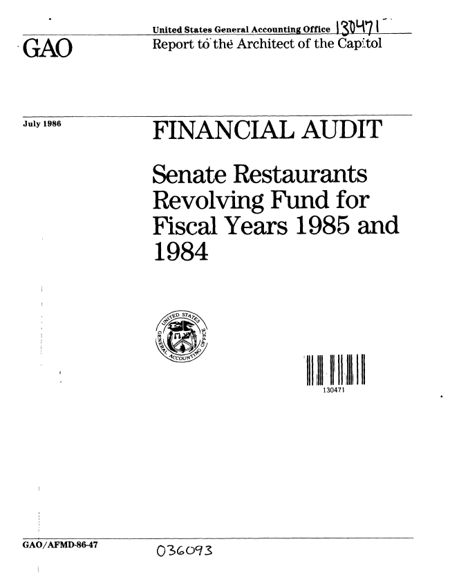 handle is hein.gao/gaobabobx0001 and id is 1 raw text is:               United States General Accounting of ce 3p7 I
GAO           Report to the Architect of the Cap to1


July 1986


FINANCIAL AUDIT
Senate Restaurants
Revolving Fund for
Fiscal Years 1985 and
1984


' 11 1 1 I ,l I'll
  130471


GAO/AFMD-86-47


03oc3


