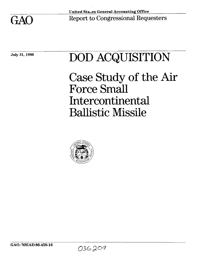 handle is hein.gao/gaobabocj0001 and id is 1 raw text is: United Sta.es General Accounting Office
Report to Congressional Requesters


GAO


July 31, 1986


DOD ACQUISITION
Case Study of the Air
Force Small
Intercontinental
Ballistic Missile


GAO/NSIAD-86-45S-16


03Go 90C


