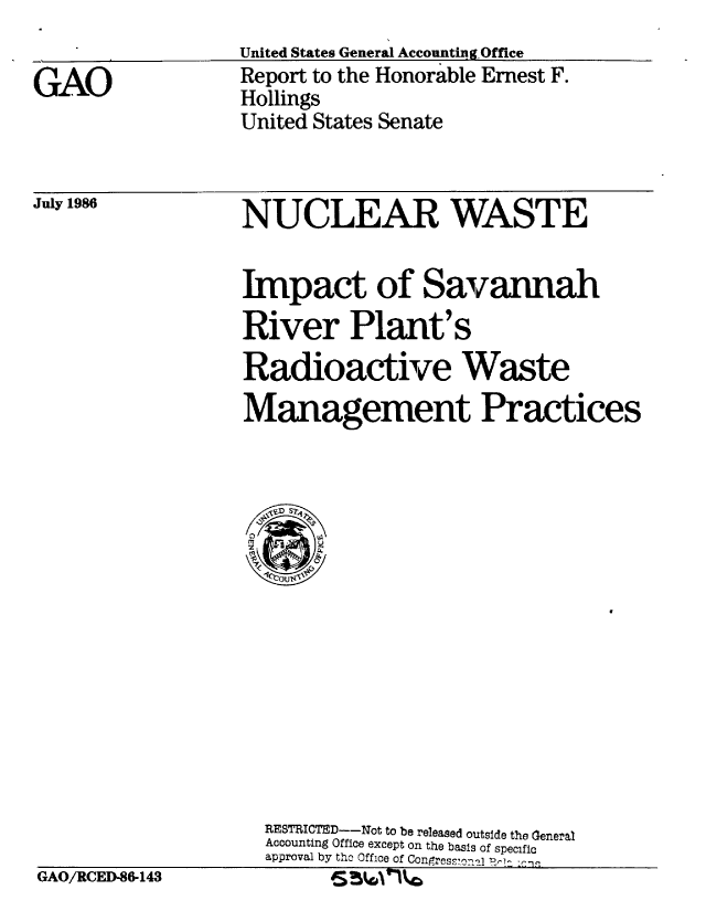 handle is hein.gao/gaobabocq0001 and id is 1 raw text is: 
United States General Accountin~gOffice


Report to the Honorable Ernest F.
Hollings
United States Senate


July 1986


NUCLEAR WASTE


Impact of Savannah
River Plant's
Radioactive Waste
Management Practices


RESTRICTEf--Not to be released outside the General
Accounting Office except on the basis of specific
approval by the Office of-opesona R~j Zi. cnn


GAO/RCED-86-143


S T o1ou


GAO


