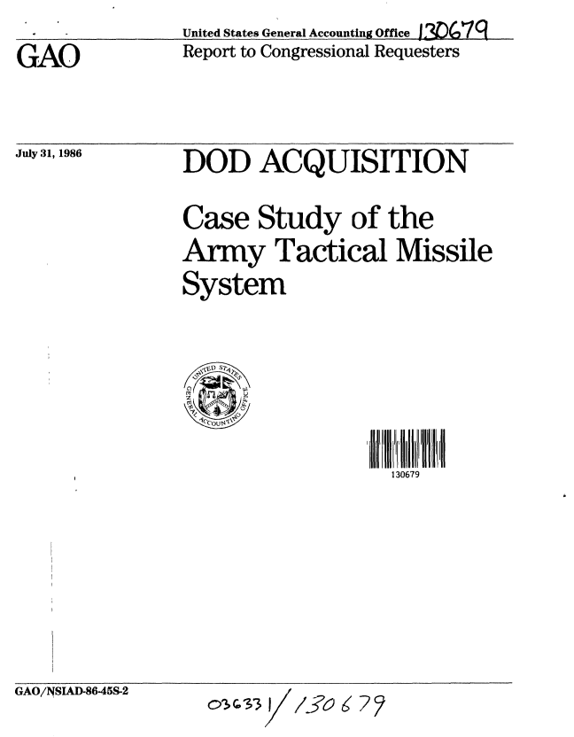 handle is hein.gao/gaobabocw0001 and id is 1 raw text is: United States General Accounting Office 1306,7g


GAO


Report to Congressional Requesters


July 31, 1986


DOD ACQUISITION

Case Study of the
Army Tactical Missile
System


~D SW


130679


GAO/NSIAD-8645S-2


oQ2;S3 I/


/j6~6?2



