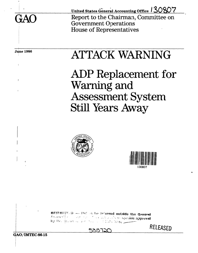 handle is hein.gao/gaobabodm0001 and id is 1 raw text is:                United States Genera'l Accounting Office I SOg7
GAO            Report to the Chairman, Committee on
               Government Operations
               House of Representatives


June 1986


AT TACK WARNING

ADP Replacement for
Warning and
Assessment System
Still Years Away


  '3D S7
  C)P


                  130807


4


n-kn% mdS -g th 3?P-araI


                                    RELEASED
AO/ITEC-86-15


